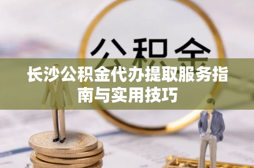 乌什长沙公积金代办提取服务指南与实用技巧