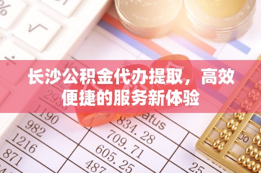 乌什长沙公积金代办提取，高效便捷的服务新体验