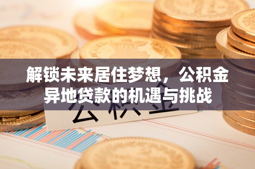 乌什解锁未来居住梦想，公积金异地贷款的机遇与挑战