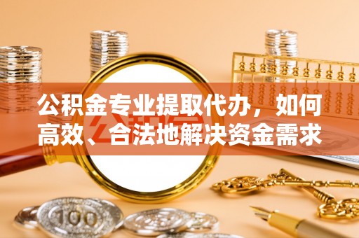 乌什公积金专业提取代办，如何高效、合法地解决资金需求？