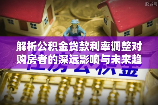 乌什解析公积金贷款利率调整对购房者的深远影响与未来趋势