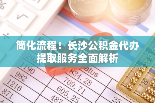 乌什简化流程！长沙公积金代办提取服务全面解析