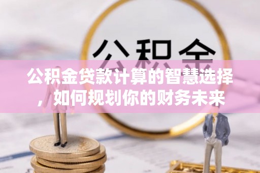乌什公积金贷款计算的智慧选择，如何规划你的财务未来