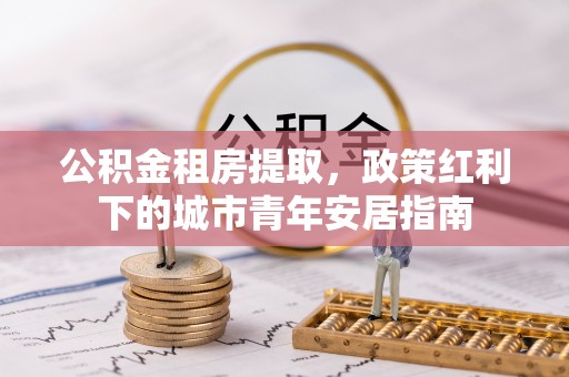 乌什公积金租房提取，政策红利下的城市青年安居指南