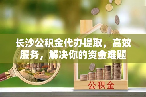 乌什长沙公积金代办提取，高效服务，解决你的资金难题
