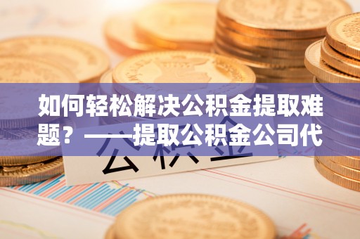 乌什如何轻松解决公积金提取难题？——提取公积金公司代办服务解析