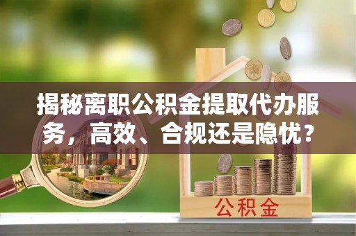 乌什揭秘离职公积金提取代办服务，高效、合规还是隐忧？