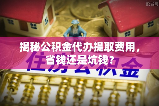 乌什揭秘公积金代办提取费用，省钱还是坑钱？