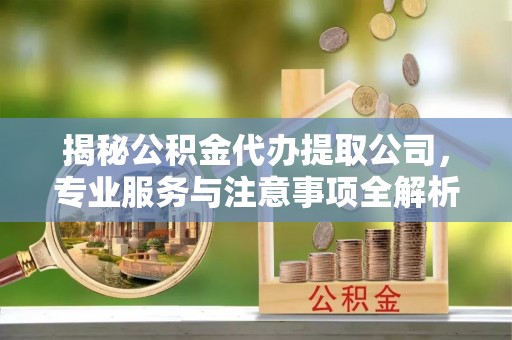 乌什揭秘公积金代办提取公司，专业服务与注意事项全解析