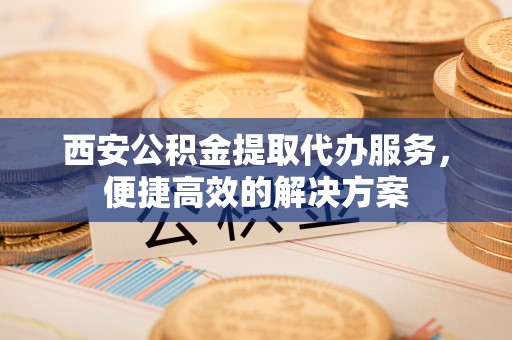 乌什西安公积金提取代办服务，便捷高效的解决方案