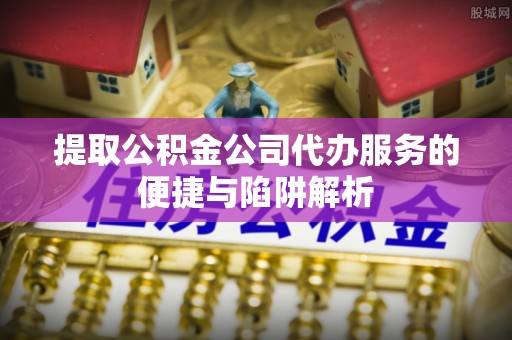 乌什提取公积金公司代办服务的便捷与陷阱解析