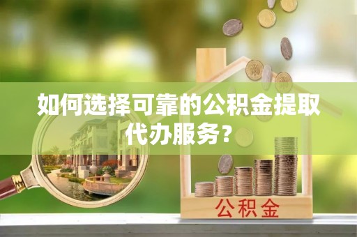 乌什如何选择可靠的公积金提取代办服务？
