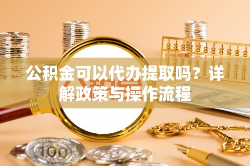 乌什公积金可以代办提取吗？详解政策与操作流程