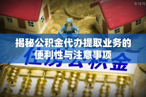 乌什揭秘公积金代办提取业务的便利性与注意事项