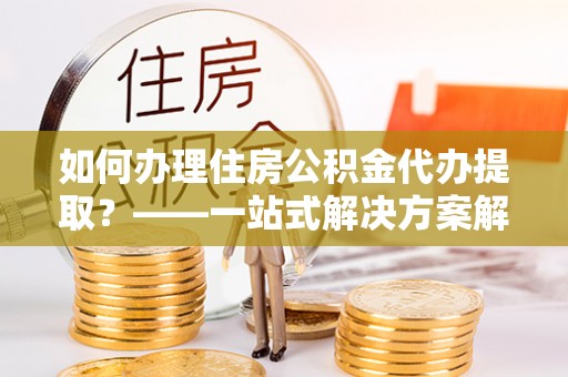 乌什如何办理住房公积金代办提取？——一站式解决方案解析