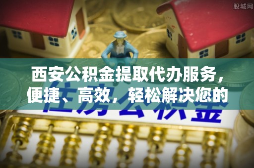 乌什西安公积金提取代办服务，便捷、高效，轻松解决您的资金需求