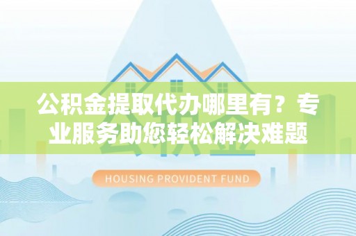 乌什公积金提取代办哪里有？专业服务助您轻松解决难题