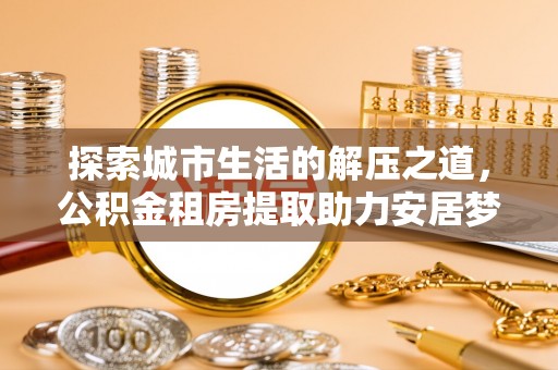乌什探索城市生活的解压之道，公积金租房提取助力安居梦想