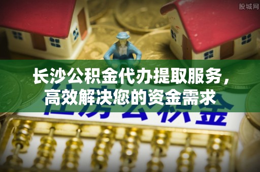 乌什长沙公积金代办提取服务，高效解决您的资金需求