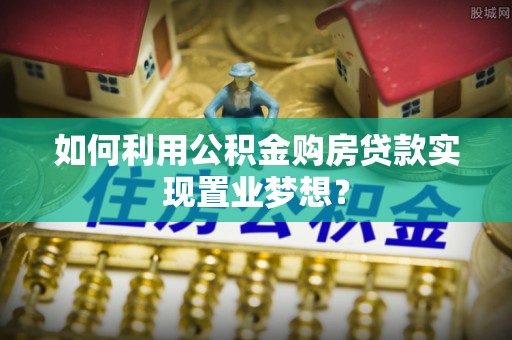 乌什如何利用公积金购房贷款实现置业梦想？